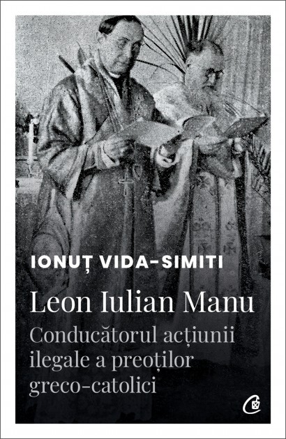 Ionuț Vida-Simiti - Leon Iulian Manu, conducătorul acțiunii ilegale a preoților greco-catolici - Curtea Veche Publishing